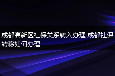成都高新区社保关系转入办理 成都社保转移如何办理