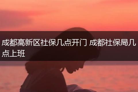 成都高新区社保几点开门 成都社保局几点上班