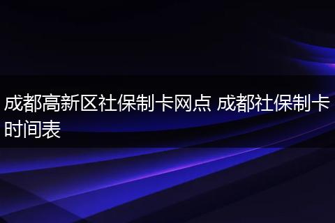 成都高新区社保制卡网点 成都社保制卡时间表