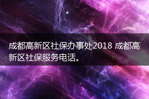 成都高新区社保办事处2018 成都高新区社保服务电话。