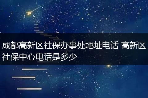成都高新区社保办事处地址电话 高新区社保中心电话是多少