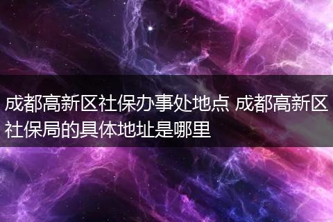 成都高新区社保办事处地点 成都高新区社保局的具体地址是哪里