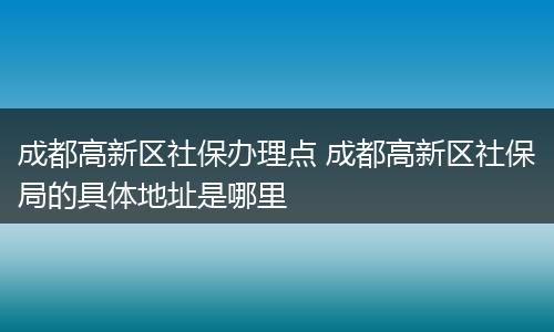 成都高新区社保办理点 成都高新区社保局的具体地址是哪里