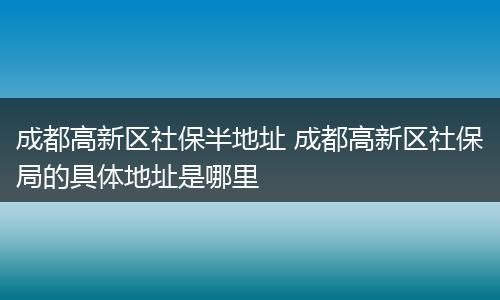 成都高新区社保半地址 成都高新区社保局的具体地址是哪里
