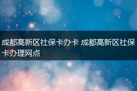 成都高新区社保卡办卡 成都高新区社保卡办理网点