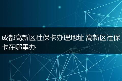 成都高新区社保卡办理地址 高新区社保卡在哪里办
