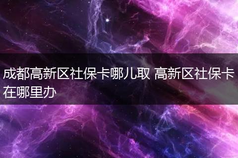 成都高新区社保卡哪儿取 高新区社保卡在哪里办