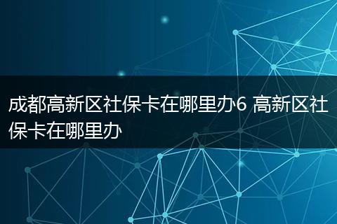 成都高新区社保卡在哪里办6 高新区社保卡在哪里办