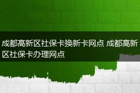 成都高新区社保卡换新卡网点 成都高新区社保卡办理网点