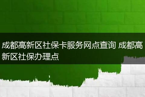 成都高新区社保卡服务网点查询 成都高新区社保办理点