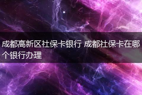 成都高新区社保卡银行 成都社保卡在哪个银行办理