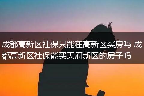 成都高新区社保只能在高新区买房吗 成都高新区社保能买天府新区的房子吗