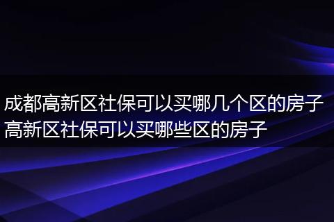 成都高新区社保可以买哪几个区的房子 高新区社保可以买哪些区的房子