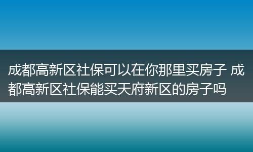 成都高新区社保可以在你那里买房子 成都高新区社保能买天府新区的房子吗