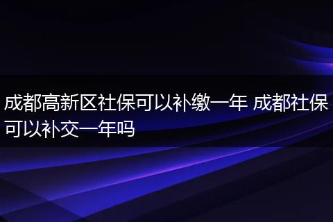 成都高新区社保可以补缴一年 成都社保可以补交一年吗