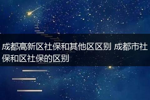 成都高新区社保和其他区区别 成都市社保和区社保的区别