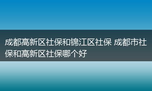 成都高新区社保和锦江区社保 成都市社保和高新区社保哪个好