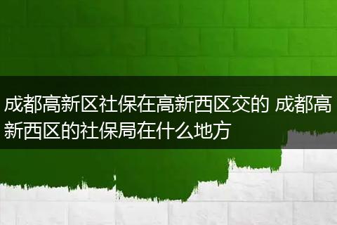 成都高新区社保在高新西区交的 成都高新西区的社保局在什么地方