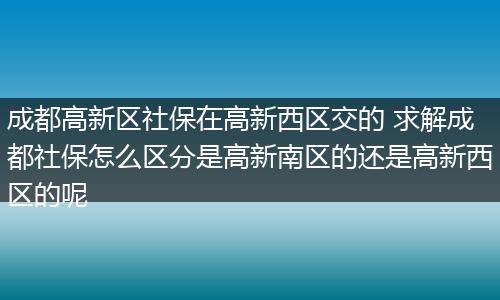 成都高新区社保在高新西区交的 求解成都社保怎么区分是高新南区的还是高新西区的呢