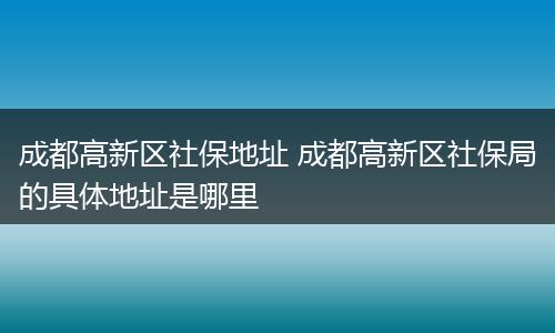 成都高新区社保地址 成都高新区社保局的具体地址是哪里