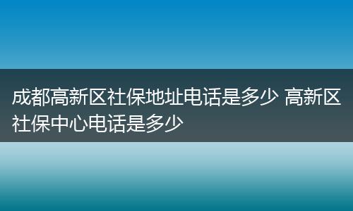 成都高新区社保地址电话是多少 高新区社保中心电话是多少