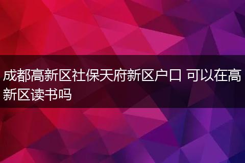成都高新区社保天府新区户口 可以在高新区读书吗