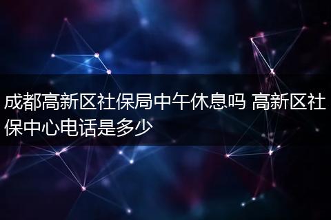 成都高新区社保局中午休息吗 高新区社保中心电话是多少