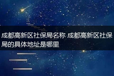 成都高新区社保局名称 成都高新区社保局的具体地址是哪里