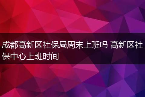 成都高新区社保局周末上班吗 高新区社保中心上班时间