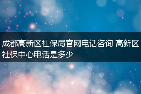 成都高新区社保局官网电话咨询 高新区社保中心电话是多少