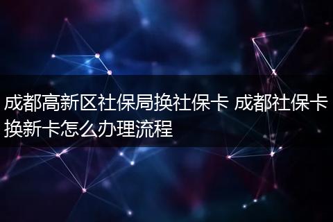 成都高新区社保局换社保卡 成都社保卡换新卡怎么办理流程