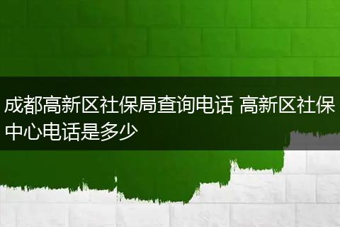 成都高新区社保局查询电话 高新区社保中心电话是多少