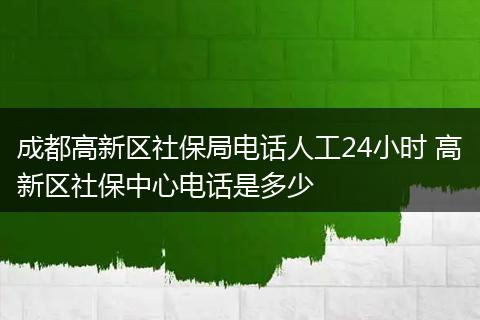成都高新区社保局电话人工24小时 高新区社保中心电话是多少
