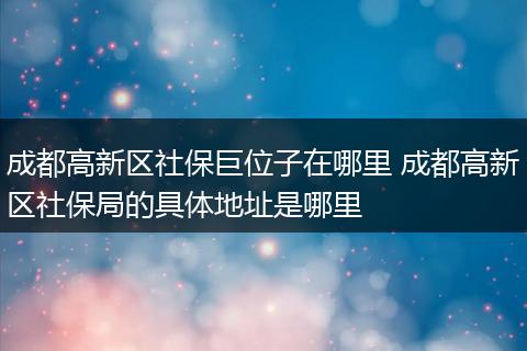 成都高新区社保巨位子在哪里 成都高新区社保局的具体地址是哪里