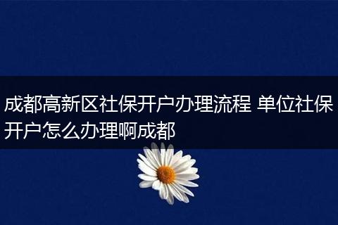 成都高新区社保开户办理流程 单位社保开户怎么办理啊成都