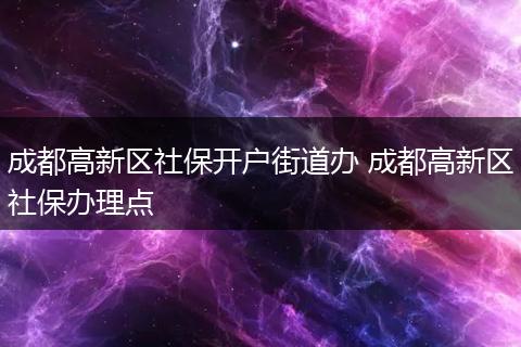 成都高新区社保开户街道办 成都高新区社保办理点