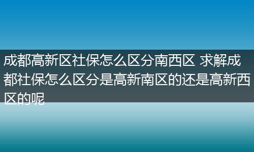 成都高新区社保怎么区分南西区 求解成都社保怎么区分是高新南区的还是高新西区的呢