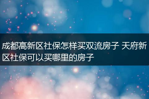 成都高新区社保怎样买双流房子 天府新区社保可以买哪里的房子