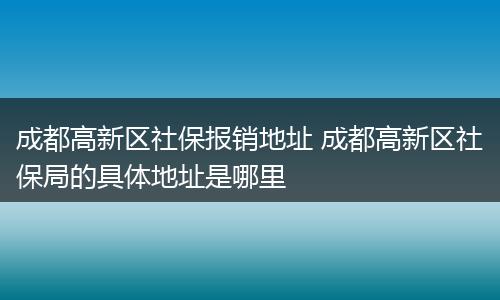 成都高新区社保报销地址 成都高新区社保局的具体地址是哪里