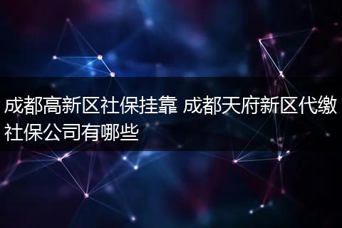 成都高新区社保挂靠 成都天府新区代缴社保公司有哪些