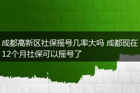 成都高新区社保摇号几率大吗 成都现在12个月社保可以摇号了