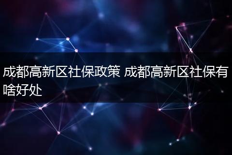 成都高新区社保政策 成都高新区社保有啥好处