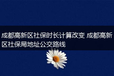 成都高新区社保时长计算改变 成都高新区社保局地址公交路线