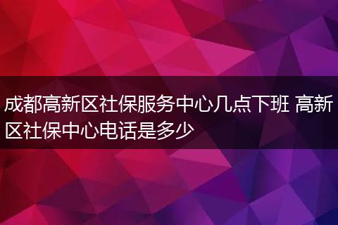 成都高新区社保服务中心几点下班 高新区社保中心电话是多少