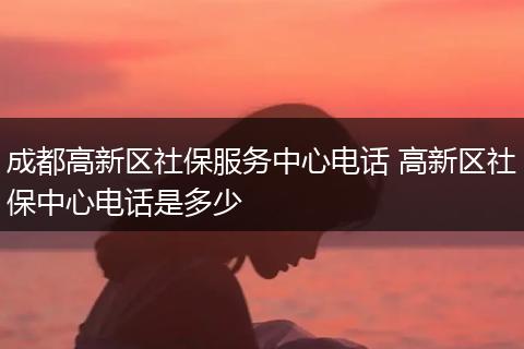 成都高新区社保服务中心电话 高新区社保中心电话是多少