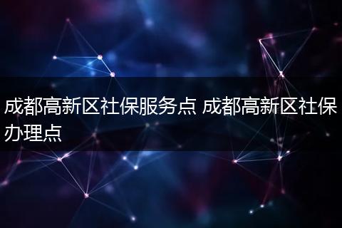 成都高新区社保服务点 成都高新区社保办理点
