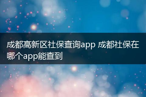 成都高新区社保查询app 成都社保在哪个app能查到