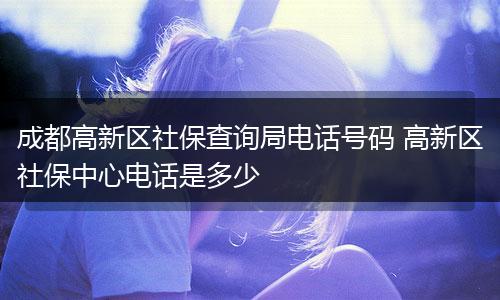 成都高新区社保查询局电话号码 高新区社保中心电话是多少