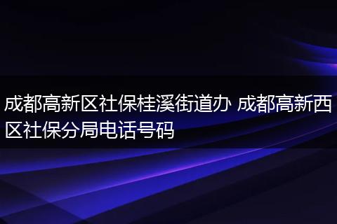 成都高新区社保桂溪街道办 成都高新西区社保分局电话号码