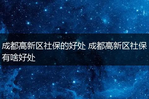 成都高新区社保的好处 成都高新区社保有啥好处